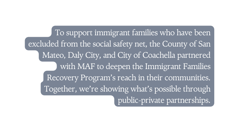 To support immigrant families who have been excluded from the social safety net the County of San Mateo Daly City and City of Coachella partnered with MAF to deepen the Immigrant Families Recovery Program s reach in their communities Together we re showing what s possible through public private partnerships