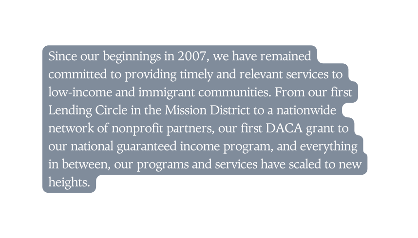 Since our beginnings in 2007 we have remained committed to providing timely and relevant services to low income and immigrant communities From our first Lending Circle in the Mission District to a nationwide network of nonprofit partners our first DACA grant to our national guaranteed income program and everything in between our programs and services have scaled to new heights